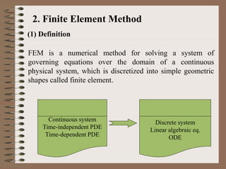 2. Finite Element Method
(1) Definition
FEM is a numerical method for solving a system of
governing equations over the domain of a continuous
physical system, which is discretized into simple geometric
shapes called finite element.
Continuous system
Time-independent PDE
Time-dependent PDE
Discrete system
Linear algebraic eq.
ODE
 