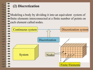 (2) Discretization
Modeling a body by dividing it into an equivalent system of
finite elements interconnected at a finite number of points on
each element called nodes.
Continuous system Discretization system
System
Discretization
Nodes
Finite Elements
 