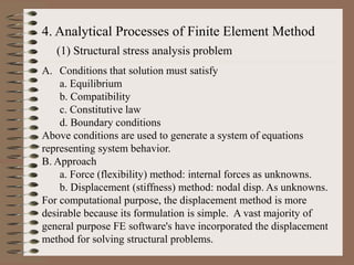 4. Analytical Processes of Finite Element Method
(1) Structural stress analysis problem
A. Conditions that solution must satisfy
a. Equilibrium
b. Compatibility
c. Constitutive law
d. Boundary conditions
Above conditions are used to generate a system of equations
representing system behavior.
B. Approach
a. Force (flexibility) method: internal forces as unknowns.
b. Displacement (stiffness) method: nodal disp. As unknowns.
For computational purpose, the displacement method is more
desirable because its formulation is simple. A vast majority of
general purpose FE software's have incorporated the displacement
method for solving structural problems.
 