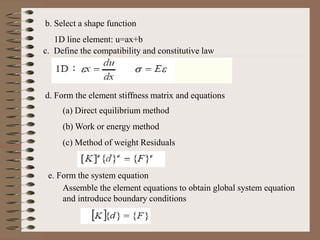 b. Select a shape function
1D line element: u=ax+b
c. Define the compatibility and constitutive law
d. Form the element stiffness matrix and equations
(a) Direct equilibrium method
(b) Work or energy method
(c) Method of weight Residuals
e. Form the system equation
Assemble the element equations to obtain global system equation
and introduce boundary conditions
 