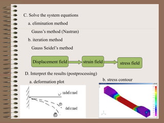 C. Solve the system equations
a. elimination method
Gauss’s method (Nastran)
b. iteration method
Gauss Seidel’s method
Displacement field strain field stress field
D. Interpret the results (postprocessing)
a. deformation plot b. stress contour
 