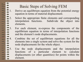 Basic Steps of Solving FEM
1. Derive an equilibrium equation from the potential energy
equation in terms of material displacement.
2. Select the appropriate finite elements and corresponding
interpolation functions. Subdivide the object into
elements.
3. For each element, re-express the components of the
equilibrium equation in terms of interpolation functions
and the element’s node displacements.
4. Combine the set of equilibrium equations for all the
elements into a single system and solve the system for the
node displacements for the whole object.
5. Use the node displacements and the interpolation
functions of a particular element to calculate
displacements (or other quantities) for points within the
element.
 