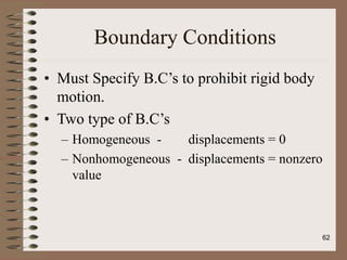 Boundary Conditions
• Must Specify B.C’s to prohibit rigid body
motion.
• Two type of B.C’s
– Homogeneous - displacements = 0
– Nonhomogeneous - displacements = nonzero
value
62
 