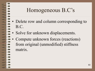 Homogeneous B.C’s
• Delete row and column corresponding to
B.C.
• Solve for unknown displacements.
• Compute unknown forces (reactions)
from original (unmodified) stiffness
matrix.
63
 