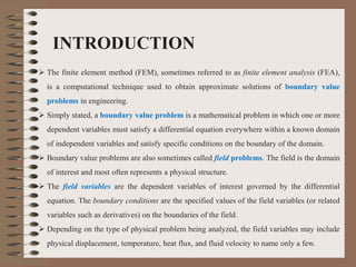 INTRODUCTION
 The finite element method (FEM), sometimes referred to as finite element analysis (FEA),
is a computational technique used to obtain approximate solutions of boundary value
problems in engineering.
 Simply stated, a boundary value problem is a mathematical problem in which one or more
dependent variables must satisfy a differential equation everywhere within a known domain
of independent variables and satisfy specific conditions on the boundary of the domain.
 Boundary value problems are also sometimes called field problems. The field is the domain
of interest and most often represents a physical structure.
 The field variables are the dependent variables of interest governed by the differential
equation. The boundary conditions are the specified values of the field variables (or related
variables such as derivatives) on the boundaries of the field.
 Depending on the type of physical problem being analyzed, the field variables may include
physical displacement, temperature, heat flux, and fluid velocity to name only a few.
 