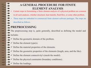 A GENERAL PROCEDURE FOR FINITE
ELEMENT ANALYSIS
• Certain steps in formulating a finite element analysis of a physical problem are common
to all such analyses, whether structural, heat transfer, fluid flow, or some other problem.
• These steps are embodied in commercial finite element software packages. The steps are
described as follows.
PREPROCESSING
The preprocessing step is, quite generally, described as defining the model and
includes
 Define the geometric domain of the problem.
 Define the element type(s).
 Define the material properties of the elements.
 Define the geometric properties of the elements (length, area, and the like).
 Define the element connectivity's (mesh the model).
 Define the physical constraints (boundary conditions).
 Define the loadings.
 