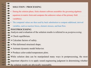SOLUTION / PROCESSING
• During the solution phase, finite element software assembles the governing algebraic
equations in matrix form and computes the unknown values of the primary field
variable(s).
• The computed values are then used by back substitution to compute additional, derived
variables, such as reaction forces, element stresses, and heat flow.
POSTPROCESSING
Analysis and evaluation of the solution results is referred to as postprocessing.
Check equilibrium.
Calculate factors of safety.
Plot deformed structural shape.
Animate dynamic model behavior.
Produce color-coded temperature plots.
While solution data can be manipulated many ways in postprocessing, the most
important objective is to apply sound engineering judgment in determining whether
the solution results are physically reasonable.
 