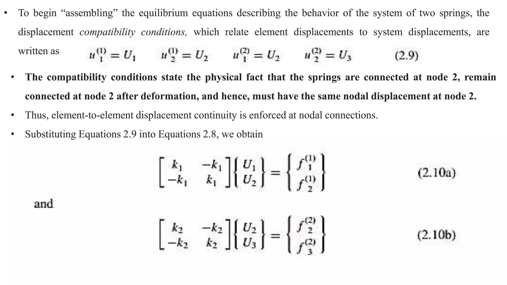 • To begin “assembling” the equilibrium equations describing the behavior of the system of two springs, the
displacement compatibility conditions, which relate element displacements to system displacements, are
written as
• The compatibility conditions state the physical fact that the springs are connected at node 2, remain
connected at node 2 after deformation, and hence, must have the same nodal displacement at node 2.
• Thus, element-to-element displacement continuity is enforced at nodal connections.
• Substituting Equations 2.9 into Equations 2.8, we obtain
 