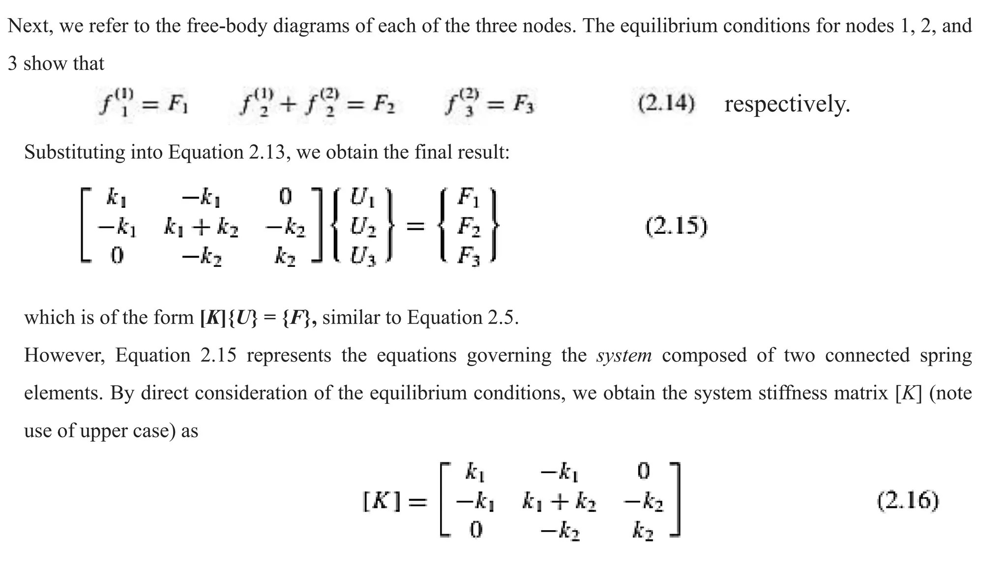 Next, we refer to the free-body diagrams of each of the three nodes. The equilibrium conditions for nodes 1, 2, and
3 show that
Substituting into Equation 2.13, we obtain the final result:
which is of the form [K]{U} = {F}, similar to Equation 2.5.
However, Equation 2.15 represents the equations governing the system composed of two connected spring
elements. By direct consideration of the equilibrium conditions, we obtain the system stiffness matrix [K] (note
use of upper case) as
respectively.
 