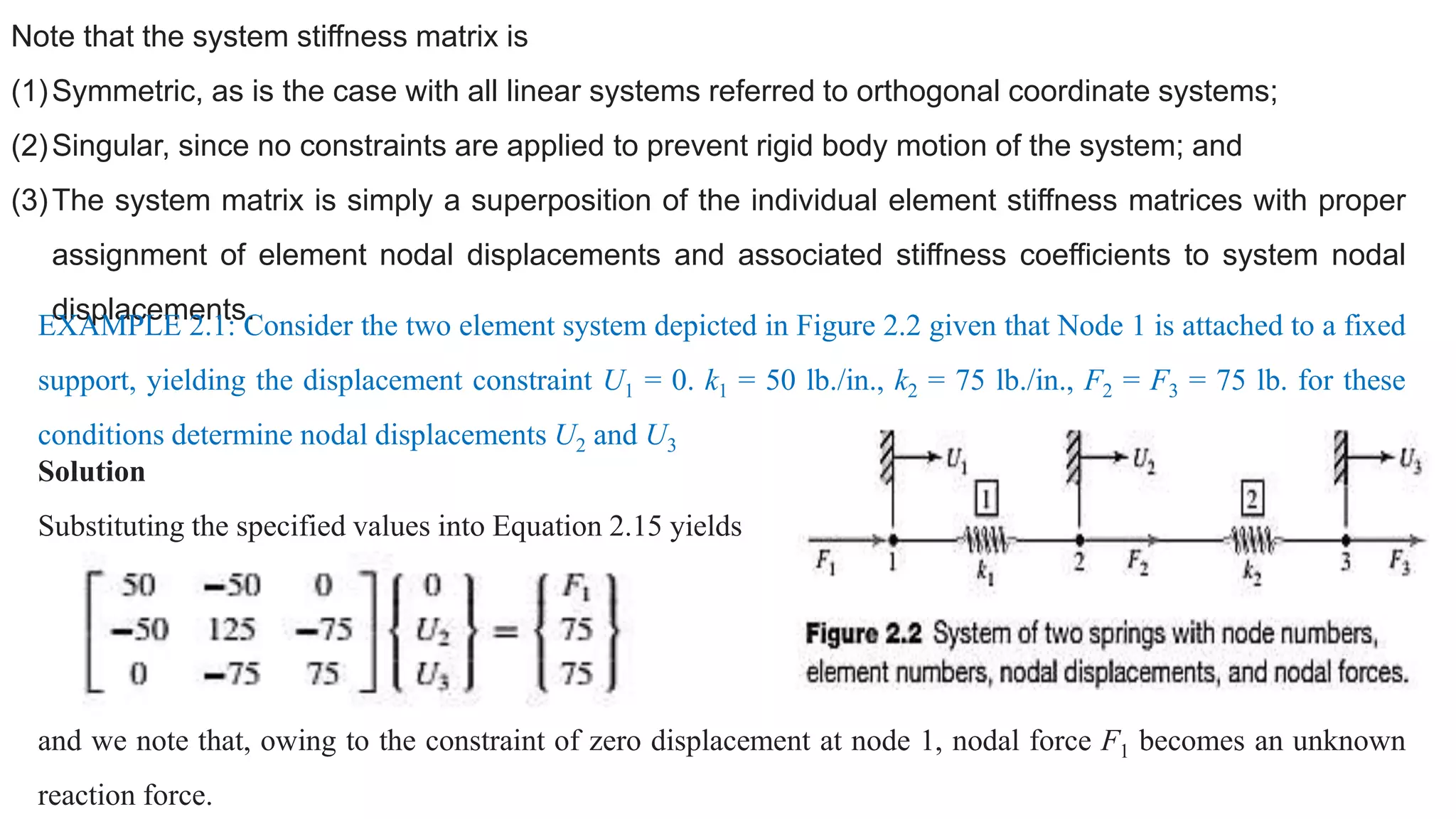 Note that the system stiffness matrix is
(1)Symmetric, as is the case with all linear systems referred to orthogonal coordinate systems;
(2)Singular, since no constraints are applied to prevent rigid body motion of the system; and
(3)The system matrix is simply a superposition of the individual element stiffness matrices with proper
assignment of element nodal displacements and associated stiffness coefficients to system nodal
displacements.
EXAMPLE 2.1: Consider the two element system depicted in Figure 2.2 given that Node 1 is attached to a fixed
support, yielding the displacement constraint U1 = 0. k1 = 50 lb./in., k2 = 75 lb./in., F2 = F3 = 75 lb. for these
conditions determine nodal displacements U2 and U3
Solution
Substituting the specified values into Equation 2.15 yields
and we note that, owing to the constraint of zero displacement at node 1, nodal force F1 becomes an unknown
reaction force.
 