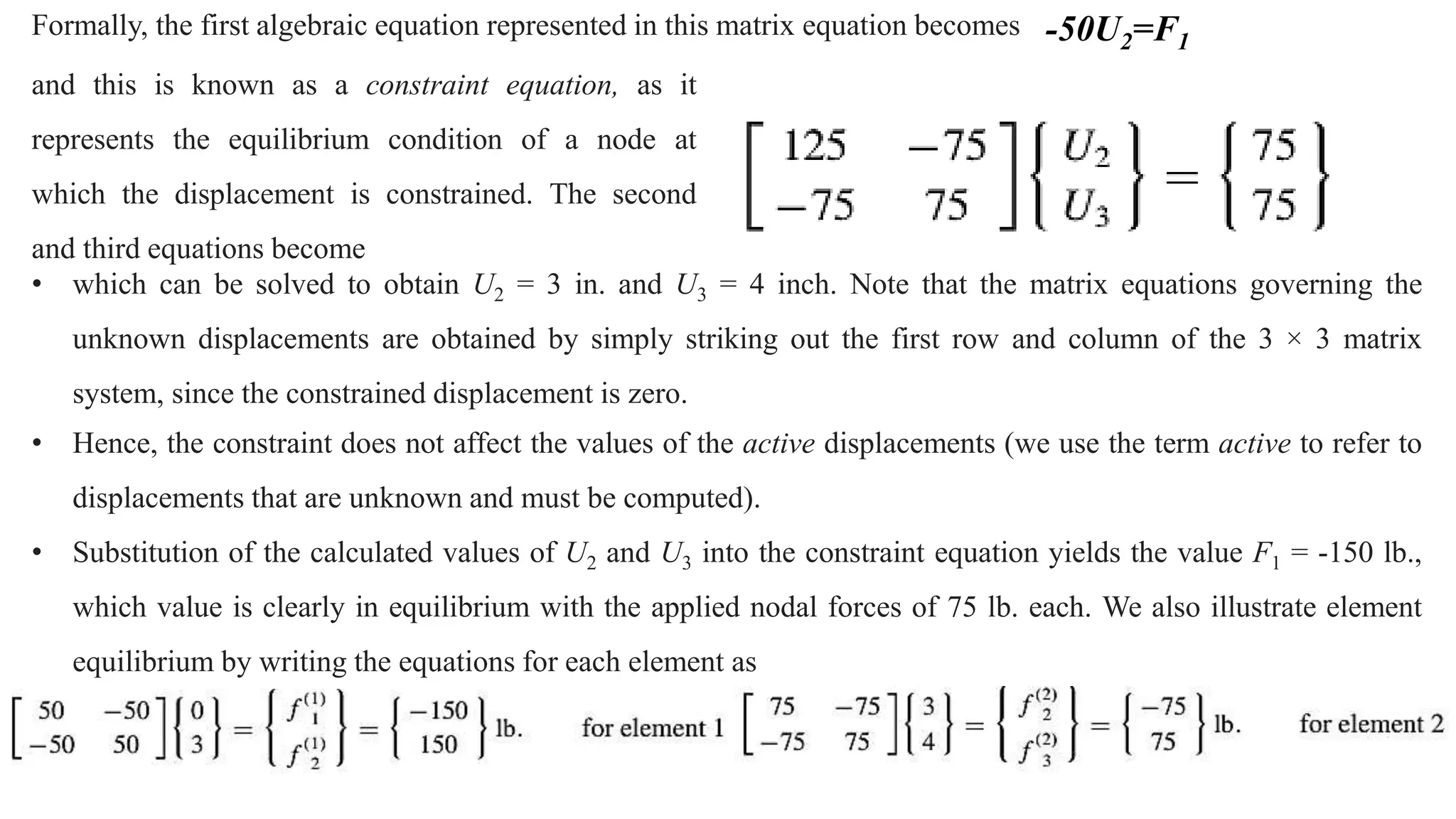 Formally, the first algebraic equation represented in this matrix equation becomes -50U2=F1
and this is known as a constraint equation, as it
represents the equilibrium condition of a node at
which the displacement is constrained. The second
and third equations become
• which can be solved to obtain U2 = 3 in. and U3 = 4 inch. Note that the matrix equations governing the
unknown displacements are obtained by simply striking out the first row and column of the 3 × 3 matrix
system, since the constrained displacement is zero.
• Hence, the constraint does not affect the values of the active displacements (we use the term active to refer to
displacements that are unknown and must be computed).
• Substitution of the calculated values of U2 and U3 into the constraint equation yields the value F1 = -150 lb.,
which value is clearly in equilibrium with the applied nodal forces of 75 lb. each. We also illustrate element
equilibrium by writing the equations for each element as
 