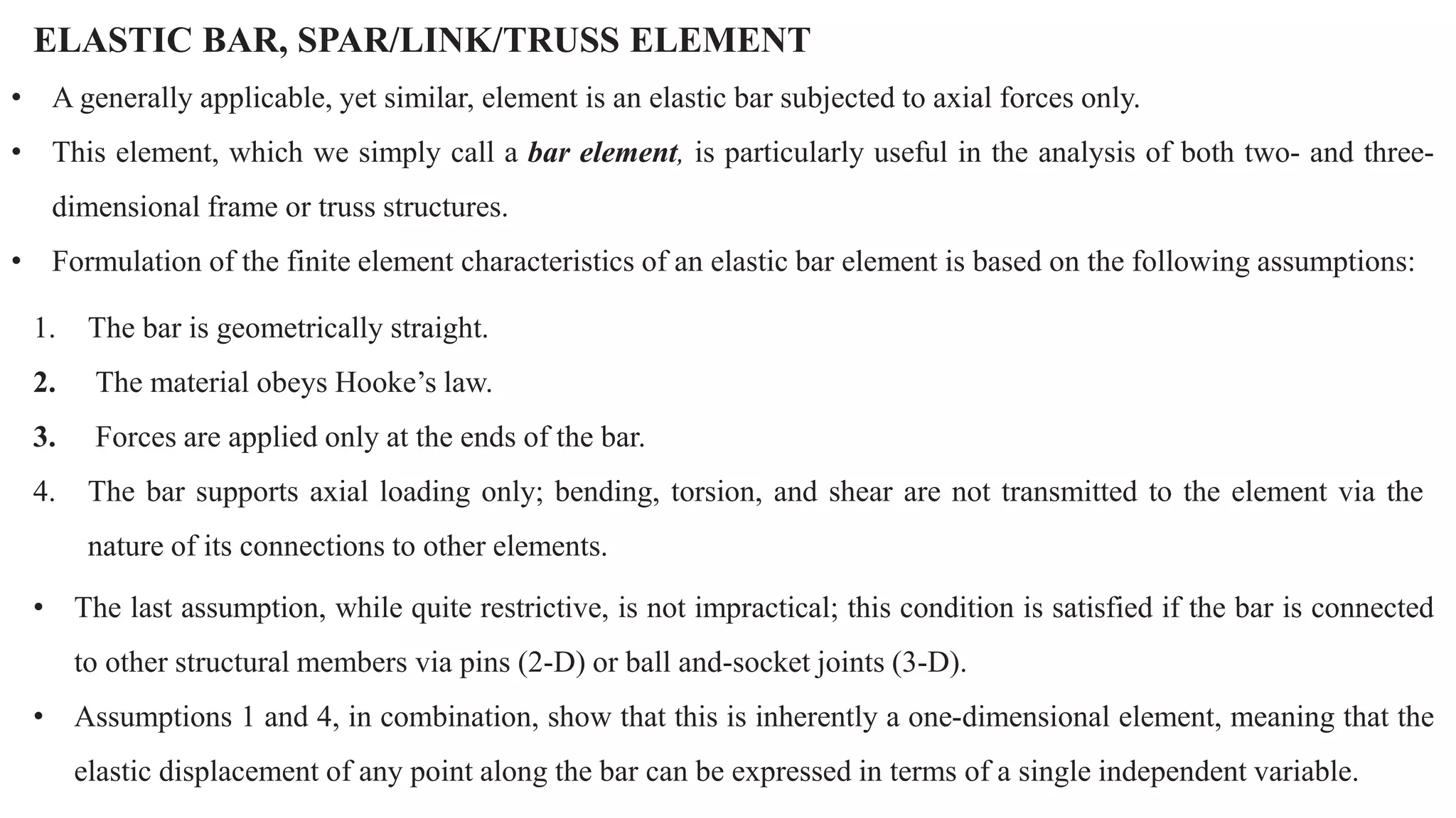 ELASTIC BAR, SPAR/LINK/TRUSS ELEMENT
• A generally applicable, yet similar, element is an elastic bar subjected to axial forces only.
• This element, which we simply call a bar element, is particularly useful in the analysis of both two- and three-
dimensional frame or truss structures.
• Formulation of the finite element characteristics of an elastic bar element is based on the following assumptions:
1. The bar is geometrically straight.
2. The material obeys Hooke’s law.
3. Forces are applied only at the ends of the bar.
4. The bar supports axial loading only; bending, torsion, and shear are not transmitted to the element via the
nature of its connections to other elements.
• The last assumption, while quite restrictive, is not impractical; this condition is satisfied if the bar is connected
to other structural members via pins (2-D) or ball and-socket joints (3-D).
• Assumptions 1 and 4, in combination, show that this is inherently a one-dimensional element, meaning that the
elastic displacement of any point along the bar can be expressed in terms of a single independent variable.
 