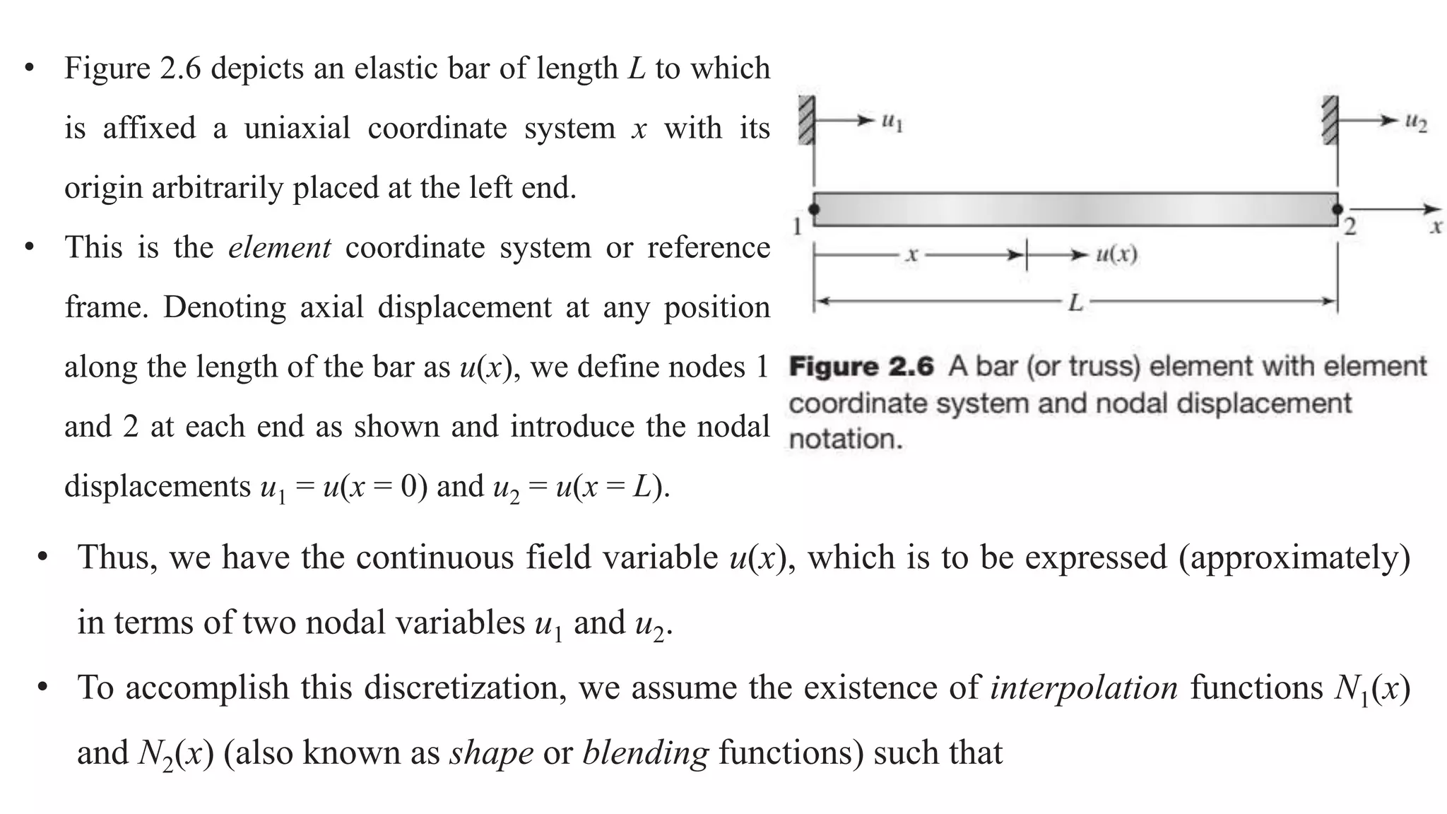 • Figure 2.6 depicts an elastic bar of length L to which
is affixed a uniaxial coordinate system x with its
origin arbitrarily placed at the left end.
• This is the element coordinate system or reference
frame. Denoting axial displacement at any position
along the length of the bar as u(x), we define nodes 1
and 2 at each end as shown and introduce the nodal
displacements u1 = u(x = 0) and u2 = u(x = L).
• Thus, we have the continuous field variable u(x), which is to be expressed (approximately)
in terms of two nodal variables u1 and u2.
• To accomplish this discretization, we assume the existence of interpolation functions N1(x)
and N2(x) (also known as shape or blending functions) such that
 
