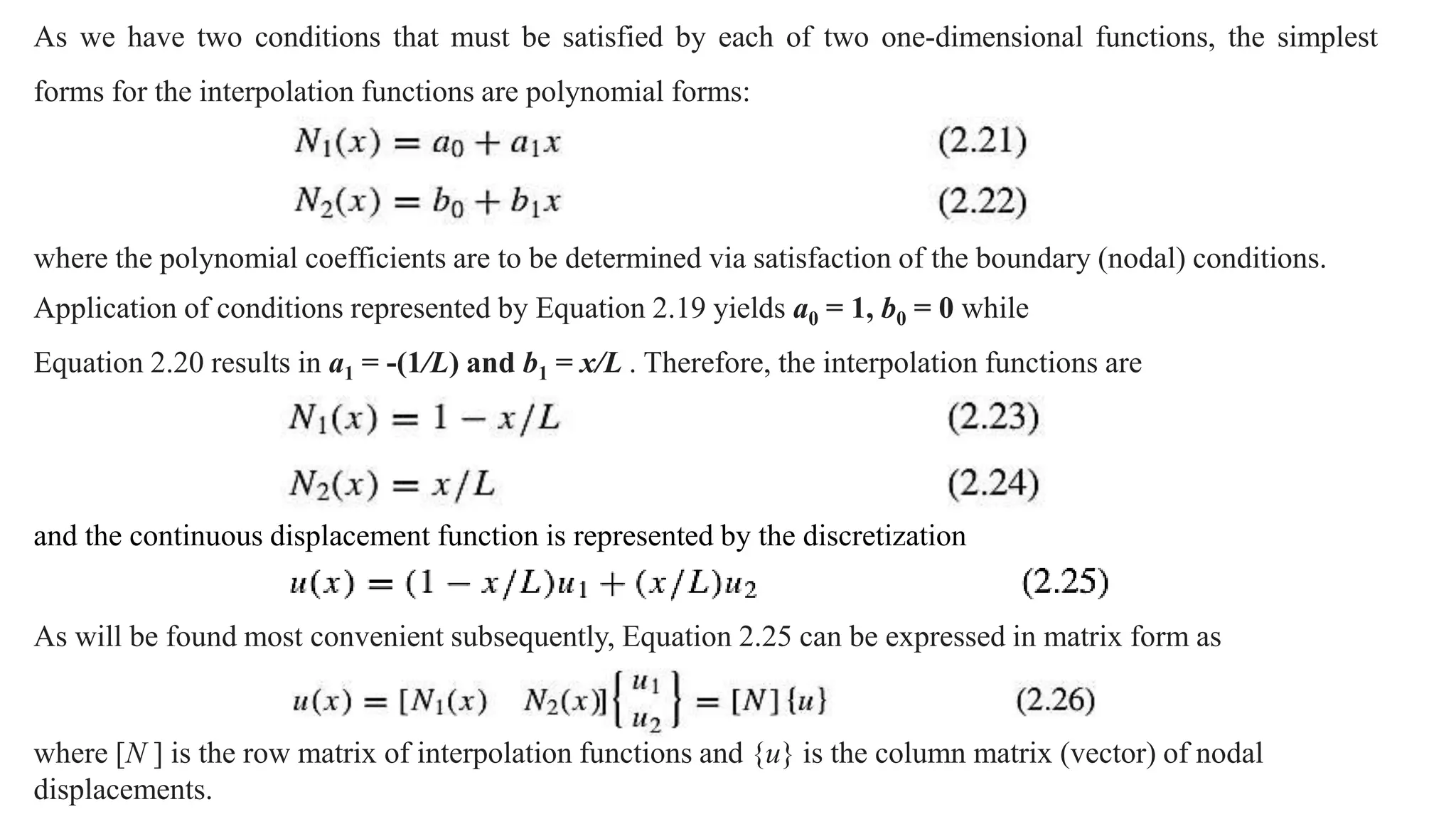 As we have two conditions that must be satisfied by each of two one-dimensional functions, the simplest
forms for the interpolation functions are polynomial forms:
where the polynomial coefficients are to be determined via satisfaction of the boundary (nodal) conditions.
Application of conditions represented by Equation 2.19 yields a0 = 1, b0 = 0 while
Equation 2.20 results in a1 = -(1/L) and b1 = x/L . Therefore, the interpolation functions are
and the continuous displacement function is represented by the discretization
As will be found most convenient subsequently, Equation 2.25 can be expressed in matrix form as
where [N ] is the row matrix of interpolation functions and {u} is the column matrix (vector) of nodal
displacements.
 