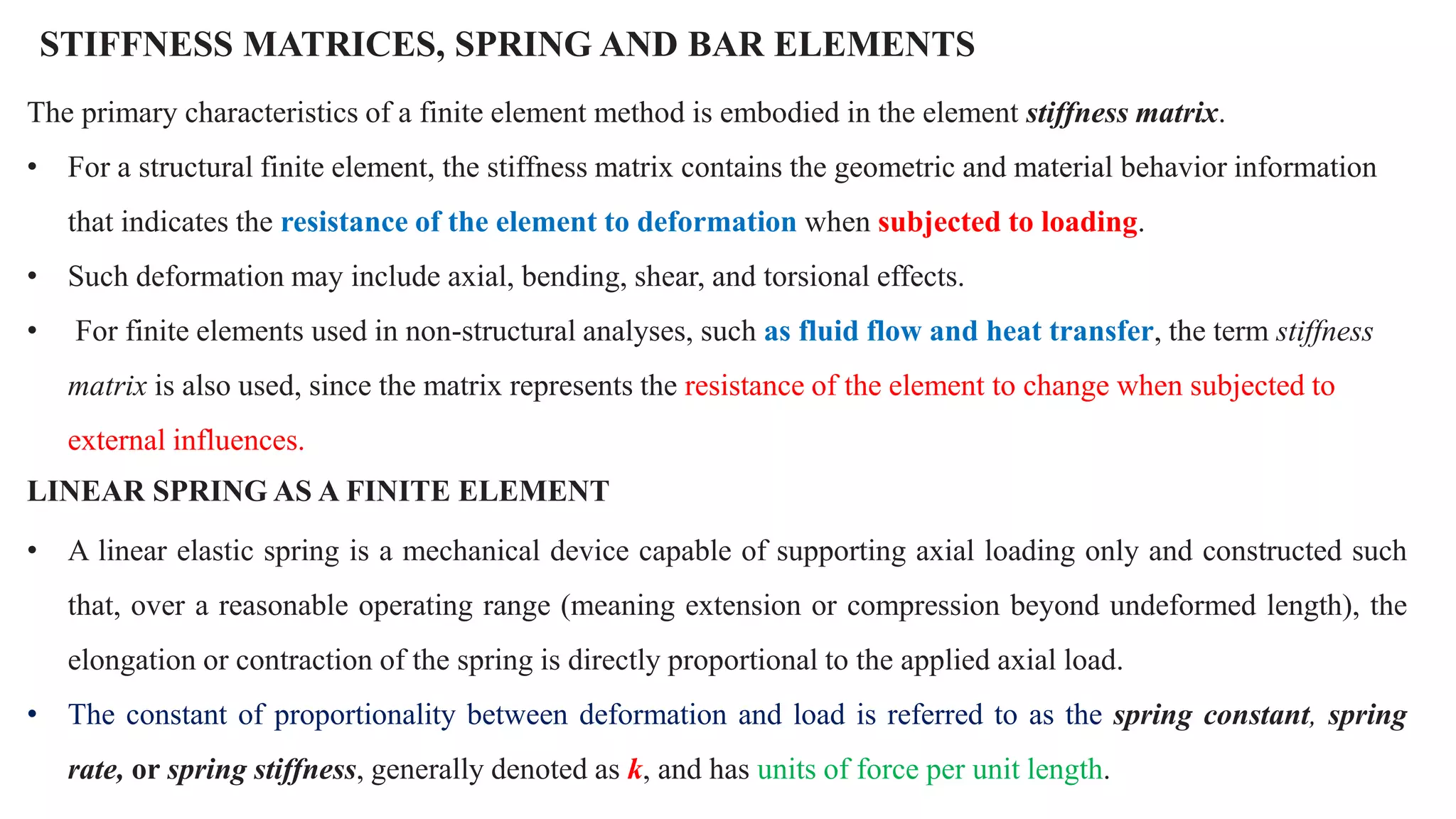 STIFFNESS MATRICES, SPRING AND BAR ELEMENTS
The primary characteristics of a finite element method is embodied in the element stiffness matrix.
• For a structural finite element, the stiffness matrix contains the geometric and material behavior information
that indicates the resistance of the element to deformation when subjected to loading.
• Such deformation may include axial, bending, shear, and torsional effects.
• For finite elements used in non-structural analyses, such as fluid flow and heat transfer, the term stiffness
matrix is also used, since the matrix represents the resistance of the element to change when subjected to
external influences.
LINEAR SPRING AS A FINITE ELEMENT
• A linear elastic spring is a mechanical device capable of supporting axial loading only and constructed such
that, over a reasonable operating range (meaning extension or compression beyond undeformed length), the
elongation or contraction of the spring is directly proportional to the applied axial load.
• The constant of proportionality between deformation and load is referred to as the spring constant, spring
rate, or spring stiffness, generally denoted as k, and has units of force per unit length.
 