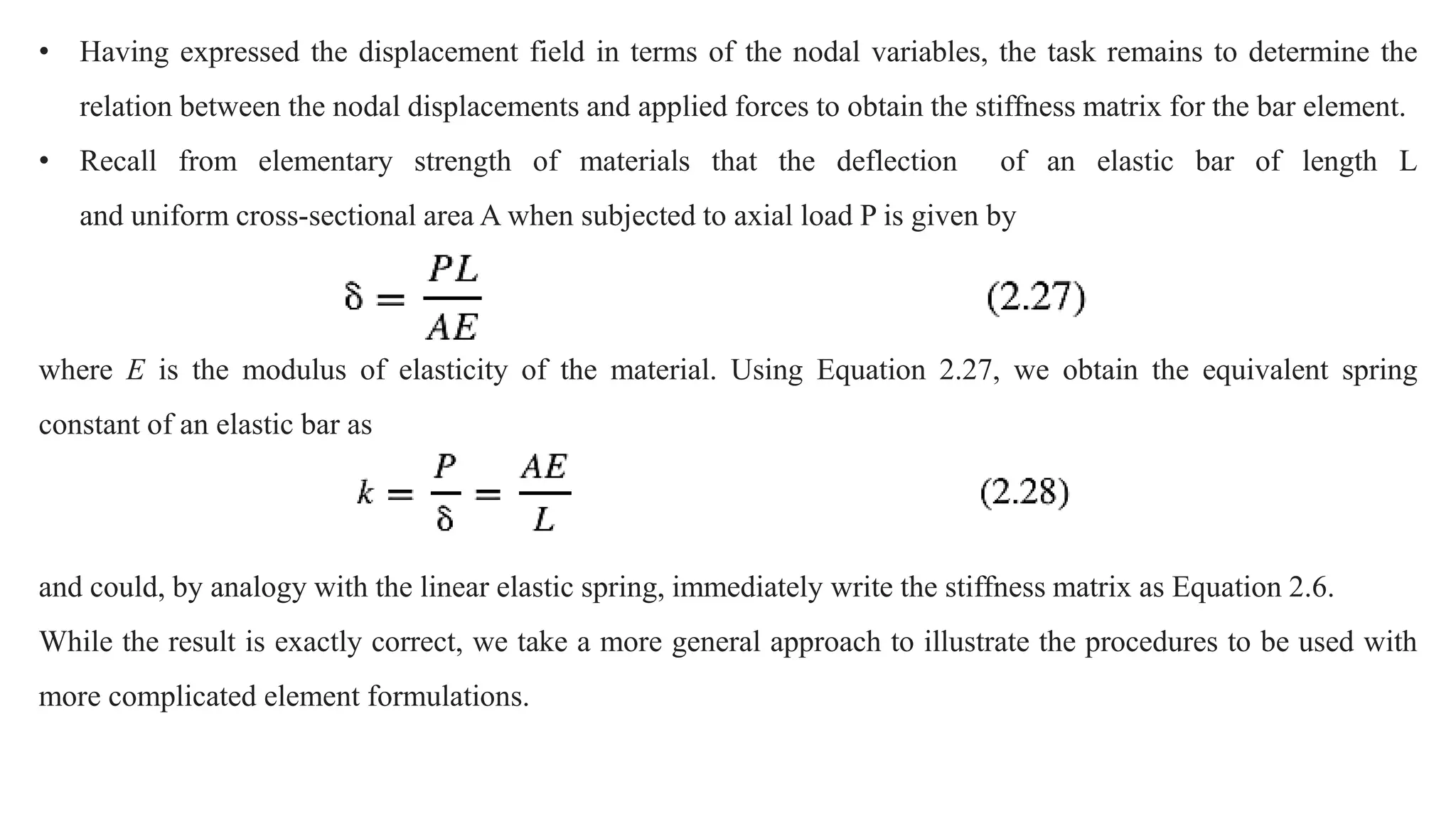 • Having expressed the displacement field in terms of the nodal variables, the task remains to determine the
relation between the nodal displacements and applied forces to obtain the stiffness matrix for the bar element.
• Recall from elementary strength of materials that the deflection of an elastic bar of length L
and uniform cross-sectional area A when subjected to axial load P is given by
where E is the modulus of elasticity of the material. Using Equation 2.27, we obtain the equivalent spring
constant of an elastic bar as
and could, by analogy with the linear elastic spring, immediately write the stiffness matrix as Equation 2.6.
While the result is exactly correct, we take a more general approach to illustrate the procedures to be used with
more complicated element formulations.
 