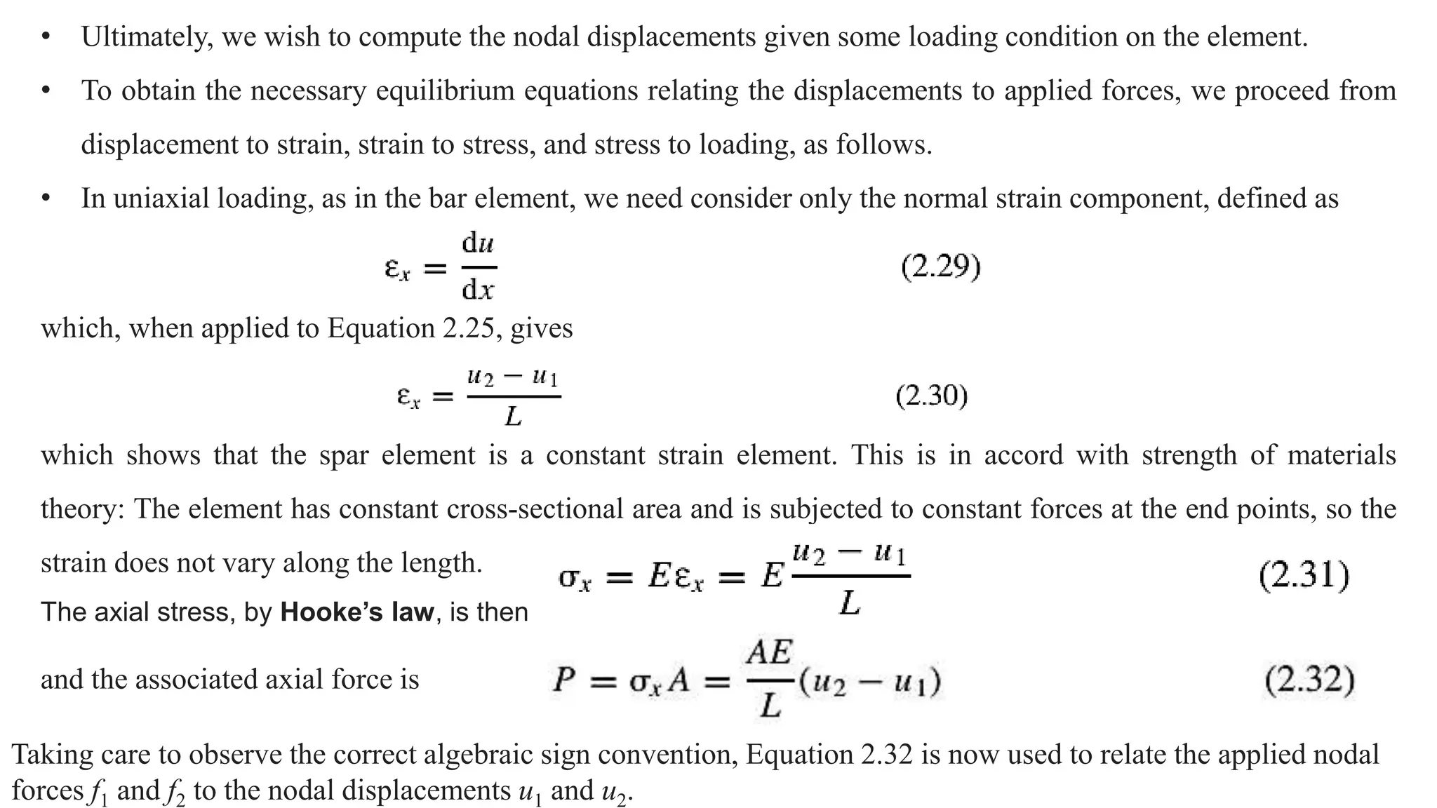• Ultimately, we wish to compute the nodal displacements given some loading condition on the element.
• To obtain the necessary equilibrium equations relating the displacements to applied forces, we proceed from
displacement to strain, strain to stress, and stress to loading, as follows.
• In uniaxial loading, as in the bar element, we need consider only the normal strain component, defined as
which, when applied to Equation 2.25, gives
which shows that the spar element is a constant strain element. This is in accord with strength of materials
theory: The element has constant cross-sectional area and is subjected to constant forces at the end points, so the
strain does not vary along the length.
The axial stress, by Hooke’s law, is then
and the associated axial force is
Taking care to observe the correct algebraic sign convention, Equation 2.32 is now used to relate the applied nodal
forces f1 and f2 to the nodal displacements u1 and u2.
 