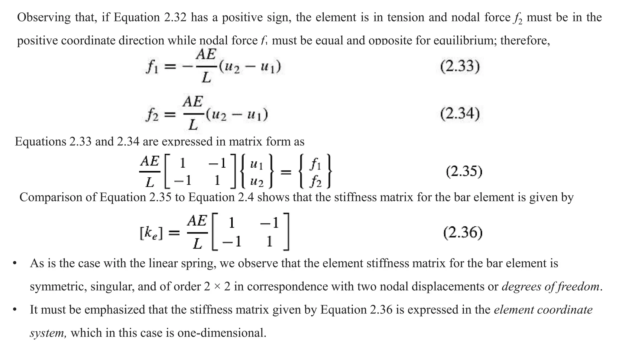 Observing that, if Equation 2.32 has a positive sign, the element is in tension and nodal force f2 must be in the
positive coordinate direction while nodal force f1 must be equal and opposite for equilibrium; therefore,
Equations 2.33 and 2.34 are expressed in matrix form as
Comparison of Equation 2.35 to Equation 2.4 shows that the stiffness matrix for the bar element is given by
• As is the case with the linear spring, we observe that the element stiffness matrix for the bar element is
symmetric, singular, and of order 2 × 2 in correspondence with two nodal displacements or degrees of freedom.
• It must be emphasized that the stiffness matrix given by Equation 2.36 is expressed in the element coordinate
system, which in this case is one-dimensional.
 