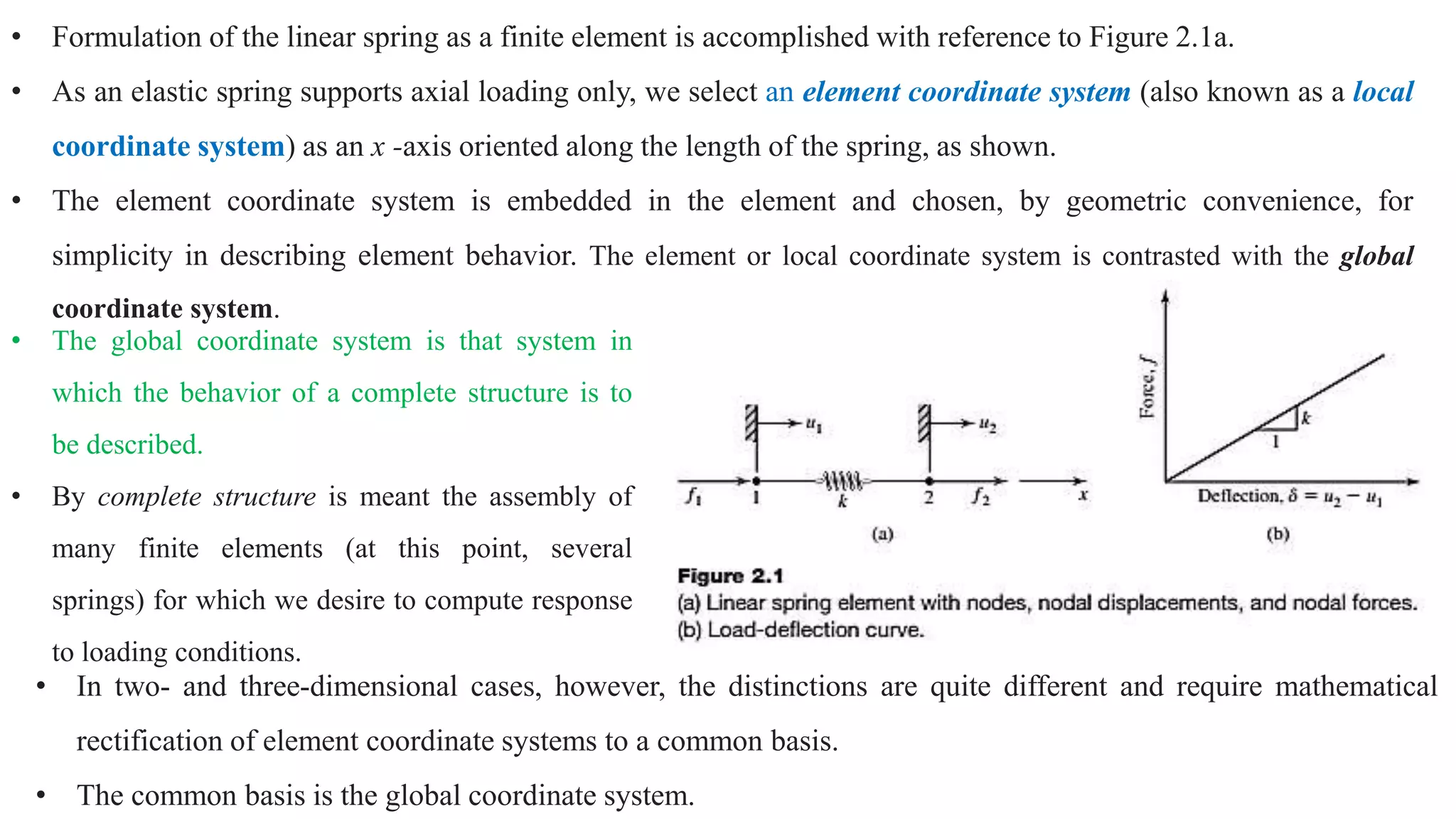 • Formulation of the linear spring as a finite element is accomplished with reference to Figure 2.1a.
• As an elastic spring supports axial loading only, we select an element coordinate system (also known as a local
coordinate system) as an x -axis oriented along the length of the spring, as shown.
• The element coordinate system is embedded in the element and chosen, by geometric convenience, for
simplicity in describing element behavior. The element or local coordinate system is contrasted with the global
coordinate system.
• The global coordinate system is that system in
which the behavior of a complete structure is to
be described.
• By complete structure is meant the assembly of
many finite elements (at this point, several
springs) for which we desire to compute response
to loading conditions.
• In two- and three-dimensional cases, however, the distinctions are quite different and require mathematical
rectification of element coordinate systems to a common basis.
• The common basis is the global coordinate system.
 