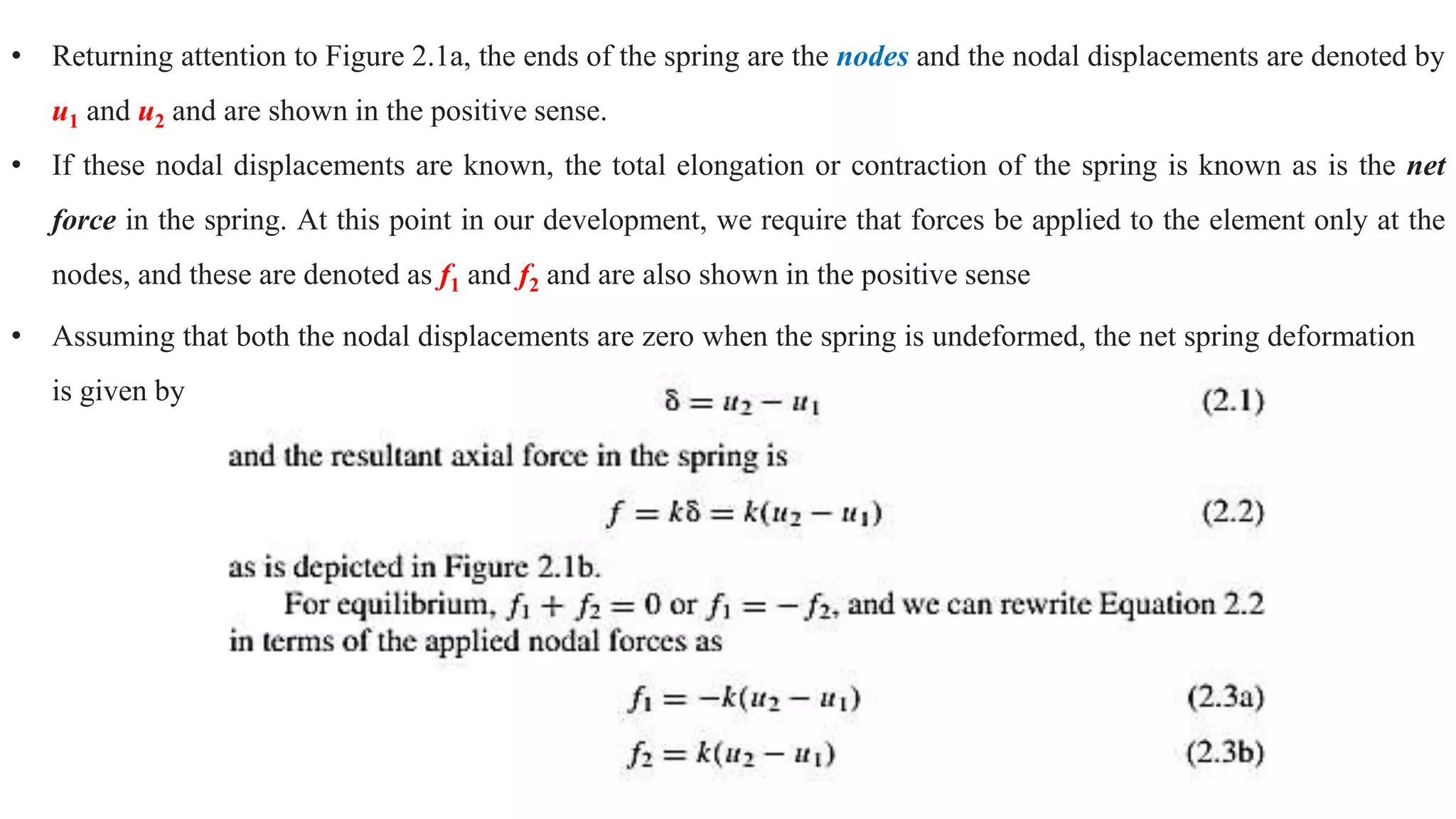 • Returning attention to Figure 2.1a, the ends of the spring are the nodes and the nodal displacements are denoted by
u1 and u2 and are shown in the positive sense.
• If these nodal displacements are known, the total elongation or contraction of the spring is known as is the net
force in the spring. At this point in our development, we require that forces be applied to the element only at the
nodes, and these are denoted as f1 and f2 and are also shown in the positive sense
• Assuming that both the nodal displacements are zero when the spring is undeformed, the net spring deformation
is given by
 