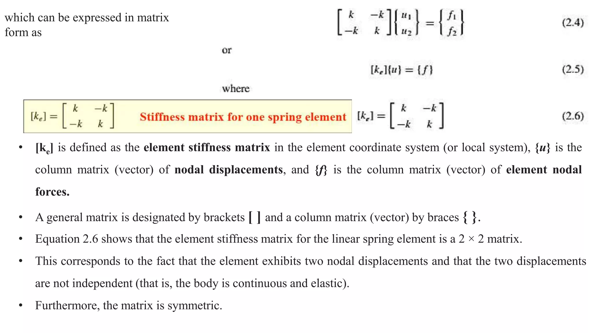 which can be expressed in matrix
form as
• [ke] is defined as the element stiffness matrix in the element coordinate system (or local system), {u} is the
column matrix (vector) of nodal displacements, and {f} is the column matrix (vector) of element nodal
forces.
• A general matrix is designated by brackets [ ] and a column matrix (vector) by braces { }.
• Equation 2.6 shows that the element stiffness matrix for the linear spring element is a 2 × 2 matrix.
• This corresponds to the fact that the element exhibits two nodal displacements and that the two displacements
are not independent (that is, the body is continuous and elastic).
• Furthermore, the matrix is symmetric.
 