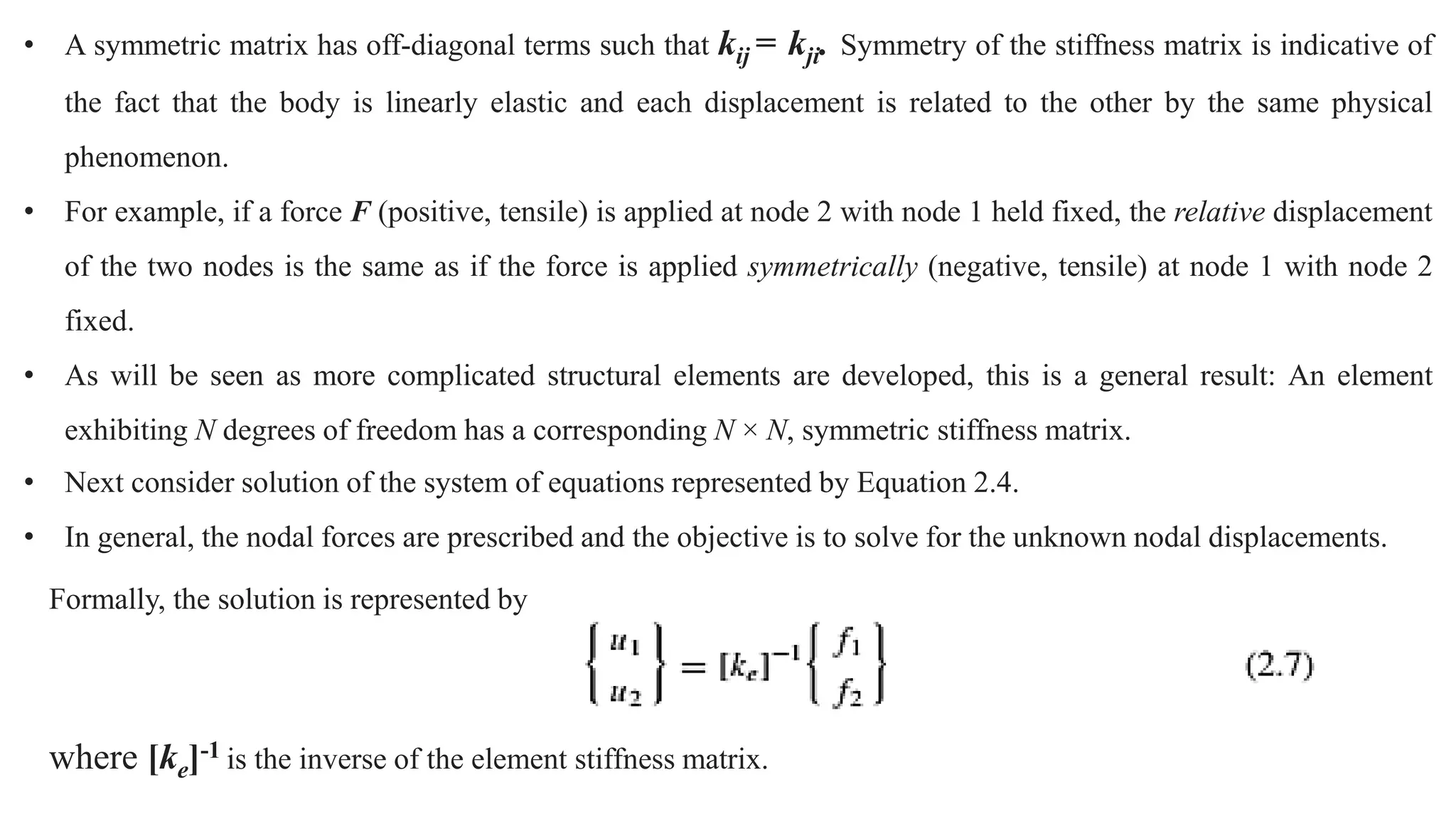 • A symmetric matrix has off-diagonal terms such that kij = kji. Symmetry of the stiffness matrix is indicative of
the fact that the body is linearly elastic and each displacement is related to the other by the same physical
phenomenon.
• For example, if a force F (positive, tensile) is applied at node 2 with node 1 held fixed, the relative displacement
of the two nodes is the same as if the force is applied symmetrically (negative, tensile) at node 1 with node 2
fixed.
• As will be seen as more complicated structural elements are developed, this is a general result: An element
exhibiting N degrees of freedom has a corresponding N × N, symmetric stiffness matrix.
• Next consider solution of the system of equations represented by Equation 2.4.
• In general, the nodal forces are prescribed and the objective is to solve for the unknown nodal displacements.
Formally, the solution is represented by
where [ke]-1 is the inverse of the element stiffness matrix.
 