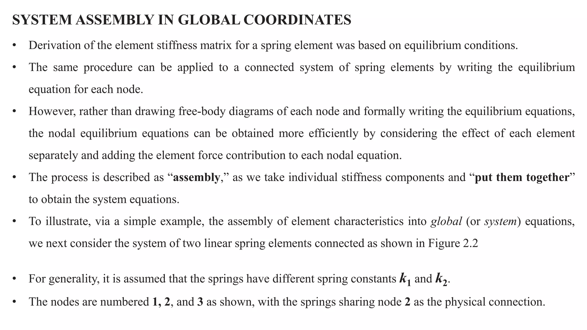 SYSTEM ASSEMBLY IN GLOBAL COORDINATES
• Derivation of the element stiffness matrix for a spring element was based on equilibrium conditions.
• The same procedure can be applied to a connected system of spring elements by writing the equilibrium
equation for each node.
• However, rather than drawing free-body diagrams of each node and formally writing the equilibrium equations,
the nodal equilibrium equations can be obtained more efficiently by considering the effect of each element
separately and adding the element force contribution to each nodal equation.
• The process is described as “assembly,” as we take individual stiffness components and “put them together”
to obtain the system equations.
• To illustrate, via a simple example, the assembly of element characteristics into global (or system) equations,
we next consider the system of two linear spring elements connected as shown in Figure 2.2
• For generality, it is assumed that the springs have different spring constants k1 and k2.
• The nodes are numbered 1, 2, and 3 as shown, with the springs sharing node 2 as the physical connection.
 