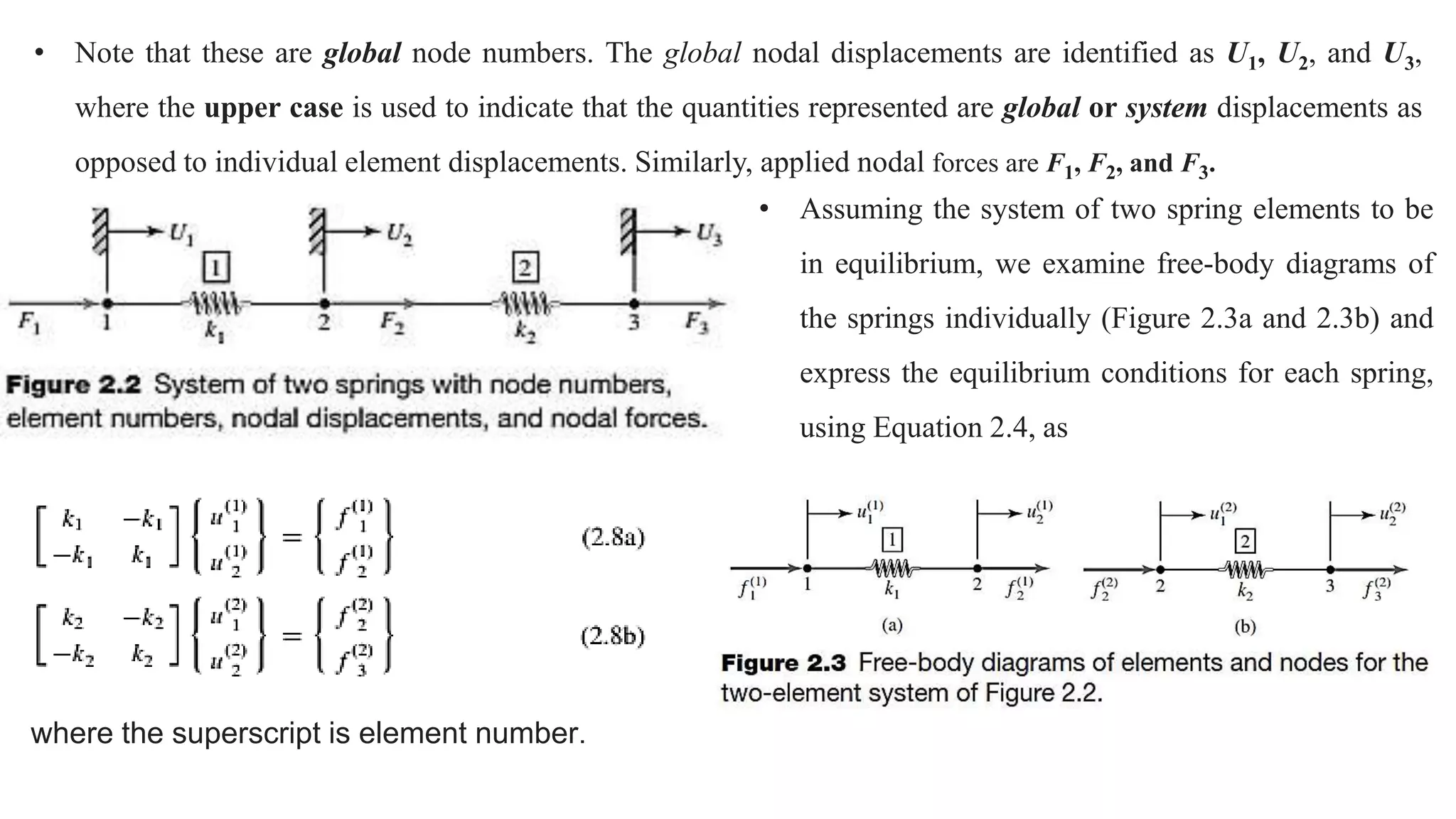 • Note that these are global node numbers. The global nodal displacements are identified as U1, U2, and U3,
where the upper case is used to indicate that the quantities represented are global or system displacements as
opposed to individual element displacements. Similarly, applied nodal forces are F1, F2, and F3.
• Assuming the system of two spring elements to be
in equilibrium, we examine free-body diagrams of
the springs individually (Figure 2.3a and 2.3b) and
express the equilibrium conditions for each spring,
using Equation 2.4, as
where the superscript is element number.
 
