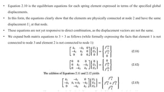 • Equation 2.10 is the equilibrium equations for each spring element expressed in terms of the specified global
displacements.
• In this form, the equations clearly show that the elements are physically connected at node 2 and have the same
displacement U2 at that node.
• These equations are not yet responsive to direct combination, as the displacement vectors are not the same.
• We expand both matrix equations to 3 × 3 as follows (while formally expressing the facts that element 1 is not
connected to node 3 and element 2 is not connected to node 1):
 