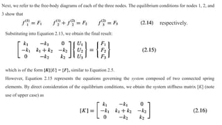 Next, we refer to the free-body diagrams of each of the three nodes. The equilibrium conditions for nodes 1, 2, and
3 show that
Substituting into Equation 2.13, we obtain the final result:
which is of the form [K]{U} = {F}, similar to Equation 2.5.
However, Equation 2.15 represents the equations governing the system composed of two connected spring
elements. By direct consideration of the equilibrium conditions, we obtain the system stiffness matrix [K] (note
use of upper case) as
respectively.
 