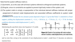 Note that the system stiffness matrix is
(1)Symmetric, as is the case with all linear systems referred to orthogonal coordinate systems;
(2)Singular, since no constraints are applied to prevent rigid body motion of the system; and
(3)The system matrix is simply a superposition of the individual element stiffness matrices with proper
assignment of element nodal displacements and associated stiffness coefficients to system nodal
displacements.
EXAMPLE 2.1: Consider the two element system depicted in Figure 2.2 given that Node 1 is attached to a fixed
support, yielding the displacement constraint U1 = 0. k1 = 50 lb./in., k2 = 75 lb./in., F2 = F3 = 75 lb. for these
conditions determine nodal displacements U2 and U3
Solution
Substituting the specified values into Equation 2.15 yields
and we note that, owing to the constraint of zero displacement at node 1, nodal force F1 becomes an unknown
reaction force.
 