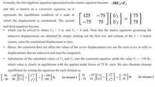 Formally, the first algebraic equation represented in this matrix equation becomes -50U2=F1
and this is known as a constraint equation, as it
represents the equilibrium condition of a node at
which the displacement is constrained. The second
and third equations become
• which can be solved to obtain U2 = 3 in. and U3 = 4 inch. Note that the matrix equations governing the
unknown displacements are obtained by simply striking out the first row and column of the 3 × 3 matrix
system, since the constrained displacement is zero.
• Hence, the constraint does not affect the values of the active displacements (we use the term active to refer to
displacements that are unknown and must be computed).
• Substitution of the calculated values of U2 and U3 into the constraint equation yields the value F1 = -150 lb.,
which value is clearly in equilibrium with the applied nodal forces of 75 lb. each. We also illustrate element
equilibrium by writing the equations for each element as
 