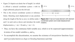 • Figure 2.6 depicts an elastic bar of length L to which
is affixed a uniaxial coordinate system x with its
origin arbitrarily placed at the left end.
• This is the element coordinate system or reference
frame. Denoting axial displacement at any position
along the length of the bar as u(x), we define nodes 1
and 2 at each end as shown and introduce the nodal
displacements u1 = u(x = 0) and u2 = u(x = L).
• Thus, we have the continuous field variable u(x), which is to be expressed (approximately)
in terms of two nodal variables u1 and u2.
• To accomplish this discretization, we assume the existence of interpolation functions N1(x)
and N2(x) (also known as shape or blending functions) such that
 