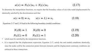 To determine the interpolation functions, we require that the boundary values of u(x) (the nodal displacements) be
identically satisfied by the discretization such that
Equations 2.17 and 2.18 lead to the following boundary (nodal) conditions:
• which must be satisfied by the interpolation functions.
• It is required that the displacement expression, Equation 2.17, satisfy the end (nodal) conditions identically,
since the nodes will be the connection points between elements and the displacement continuity conditions are
enforced at those connections.
 