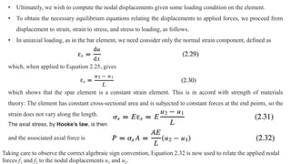• Ultimately, we wish to compute the nodal displacements given some loading condition on the element.
• To obtain the necessary equilibrium equations relating the displacements to applied forces, we proceed from
displacement to strain, strain to stress, and stress to loading, as follows.
• In uniaxial loading, as in the bar element, we need consider only the normal strain component, defined as
which, when applied to Equation 2.25, gives
which shows that the spar element is a constant strain element. This is in accord with strength of materials
theory: The element has constant cross-sectional area and is subjected to constant forces at the end points, so the
strain does not vary along the length.
The axial stress, by Hooke’s law, is then
and the associated axial force is
Taking care to observe the correct algebraic sign convention, Equation 2.32 is now used to relate the applied nodal
forces f1 and f2 to the nodal displacements u1 and u2.
 