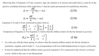 Observing that, if Equation 2.32 has a positive sign, the element is in tension and nodal force f2 must be in the
positive coordinate direction while nodal force f1 must be equal and opposite for equilibrium; therefore,
Equations 2.33 and 2.34 are expressed in matrix form as
Comparison of Equation 2.35 to Equation 2.4 shows that the stiffness matrix for the bar element is given by
• As is the case with the linear spring, we observe that the element stiffness matrix for the bar element is
symmetric, singular, and of order 2 × 2 in correspondence with two nodal displacements or degrees of freedom.
• It must be emphasized that the stiffness matrix given by Equation 2.36 is expressed in the element coordinate
system, which in this case is one-dimensional.
 
