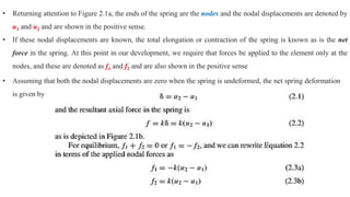 • Returning attention to Figure 2.1a, the ends of the spring are the nodes and the nodal displacements are denoted by
u1 and u2 and are shown in the positive sense.
• If these nodal displacements are known, the total elongation or contraction of the spring is known as is the net
force in the spring. At this point in our development, we require that forces be applied to the element only at the
nodes, and these are denoted as f1 and f2 and are also shown in the positive sense
• Assuming that both the nodal displacements are zero when the spring is undeformed, the net spring deformation
is given by
 