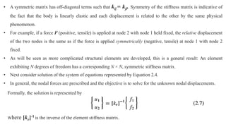 • A symmetric matrix has off-diagonal terms such that kij = kji. Symmetry of the stiffness matrix is indicative of
the fact that the body is linearly elastic and each displacement is related to the other by the same physical
phenomenon.
• For example, if a force F (positive, tensile) is applied at node 2 with node 1 held fixed, the relative displacement
of the two nodes is the same as if the force is applied symmetrically (negative, tensile) at node 1 with node 2
fixed.
• As will be seen as more complicated structural elements are developed, this is a general result: An element
exhibiting N degrees of freedom has a corresponding N × N, symmetric stiffness matrix.
• Next consider solution of the system of equations represented by Equation 2.4.
• In general, the nodal forces are prescribed and the objective is to solve for the unknown nodal displacements.
Formally, the solution is represented by
where [ke]-1 is the inverse of the element stiffness matrix.
 