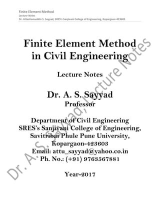 Finite Element Method
Lecture Notes
Dr. Atteshamuddin S. Sayyad, SRES’s Sanjivani College of Engineering, Kopargaon-423603
Finite Element Method
in Civil Engineering
Lecture Notes
Dr. A. S. Sayyad
Professor
Department of Civil Engineering
SRES’s Sanjivani College of Engineering,
Savitribai Phule Pune University,
Kopargaon-423603
Email: attu_sayyad@yahoo.co.in
Ph. No.: (+91) 9763567881
Year-2017
 