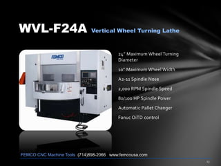 WVL-F24A Vertical Wheel Turning Lathe
24” Maximum Wheel Turning
Diameter
10” Maximum Wheel Width
A2-11 Spindle Nose
2,000 RPM Spindle Speed
80/100 HP Spindle Power
Automatic Pallet Changer
Fanuc OiTD control
FEMCO CNC Machine Tools (714)898-2066 www.femcousa.com
 