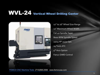 WVL-24 Vertical Wheel Drilling Center
12” to 26” Wheel Size Range
12” Maximum Wheel Width
Cat 40 Spindle Taper
8000 RPM Spindle Speed
10/15 HP 25/30 Opt.
24 Tools ATC
4th Axis Option
Fanuc OiMD Control
FEMCO CNC Machine Tools (714)898-2066 www.femcousa.com
 
