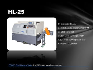 HL-25
8” Diameter Chuck
20 H.P. Spindle Motor/4800 RPM
12 StationTurret
23.62” Max.Turning Length
9.84” Max.Turning Diameter
Fanuc OiTD Control
FEMCO CNC Machine Tools (714)898-2066 www.femcousa.com
 
