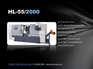 HL-55/2000
15” Diameter Chuck
35 H.P. Spindle Motor/2500 RPM
Two Speed Gear Box
Box Way Construction
12 Station Turret
75.50” Max. Turning Length
24.21” Max. Turning Diameter
Fanuc OiTD Control
FEMCO CNC Machine Tools (714)898-2066 www.femcousa.com
 