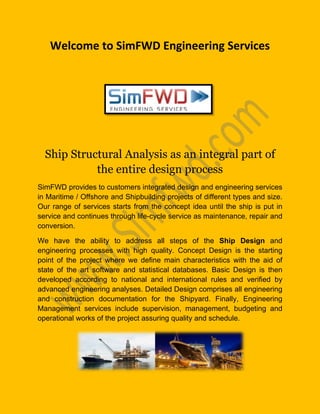 Welcome to SimFWD Engineering Services
Ship Structural Analysis as an integral part of
the entire design process
SimFWD provides to customers integrated design and engineering services
in Maritime / Offshore and Shipbuilding projects of different types and size.
Our range of services starts from the concept idea until the ship is put in
service and continues through life-cycle service as maintenance, repair and
conversion.
We have the ability to address all steps of the Ship Design and
engineering processes with high quality. Concept Design is the starting
point of the project where we define main characteristics with the aid of
state of the art software and statistical databases. Basic Design is then
developed according to national and international rules and verified by
advanced engineering analyses. Detailed Design comprises all engineering
and construction documentation for the Shipyard. Finally, Engineering
Management services include supervision, management, budgeting and
operational works of the project assuring quality and schedule.
 