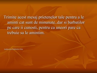 Trimite acest mesaj prietenelor tale pentru a le aminti cat sunt de minunate..dar si barbatilor pe care ii cunosti, pentru ca uneori pare ca trebuie sa le amintim. traducerea Gabriela Oita 