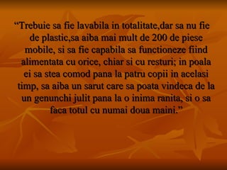 “ Trebuie sa fie lavabila in totalitate,dar sa nu fie de plastic,sa aiba mai mult de 200 de piese mobile, si sa fie capabila sa functioneze fiind alimentata cu orice, chiar si cu resturi; in poala ei sa stea comod pana la patru copii in acelasi timp, sa aiba un sarut care sa poata vindeca de la un genunchi julit pana la o inima ranita, si o sa faca totul cu numai doua maini.” 