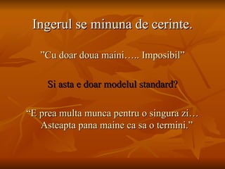 Ingerul se minuna de cerinte. ” Cu doar doua maini….. Imposibil” Si asta e doar modelul standard? “ E prea multa munca pentru o singura zi…Asteapta pana maine ca sa o termini.” 