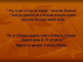 “  Nu, n-am s-o las pe maine,” protesta Domnul. “sunt pe punctul de a termina aceasta creatie care este favorita inimii mele. Ea se vindeca singura cand e bolnava, si poate muncii pana la 18 ore pe zi.” Ingerul se apropie si atinse femeia. 
