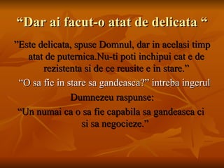 “Dar ai facut-o atat de delicata “ ” Este delicata, spuse Domnul, dar in acelasi timp atat de puternica.Nu-ti poti inchipui cat e de rezistenta si de ce reusite e in stare.” “ O sa fie in stare sa gandeasca?” intreba ingerul Dumnezeu raspunse: “ Un numai ca o sa fie capabila sa gandeasca ci  si sa negocieze.”  