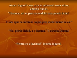 Atunci ingerul vazu ceva si intinzand mana atinse obrazul femeii… ” Doamne, mi se pare ca modelul asta pierde lichid! Ti-am spus ca incercai  sa pui prea multe lucruri in ea.” “ Nu  pierde lichid, e o lacrima,” il corecta Domnul “ Pentru ce e lacrima?” intreba ingerul.. 